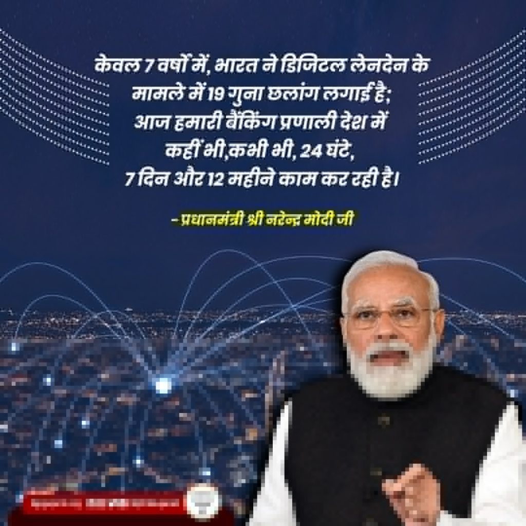 केवल 7 वर्षों में, भारत ने डिजिटल लेनदेन के मामले में 19 गुना छलांग लगाई है; आज हमारी बैंकिंग प्रणाली देश में कहीं भी,कभी भी, 24 घंटे, 7 दिन और 12 महीने काम कर रही है। - प्रधानमंत्री श्री नरेन्द्र मोदी जी