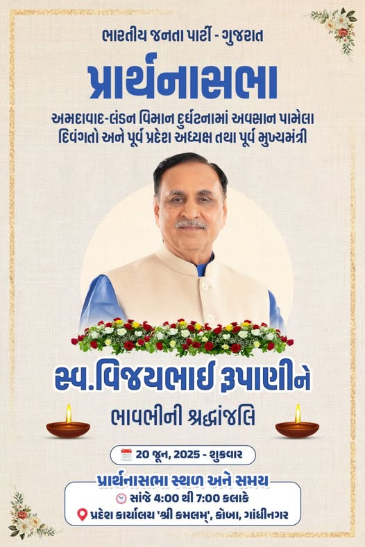 અમદાવાદ-લંડન વિમાન દુર્ઘટનામાં અવસાન પામેલા દિવંગતો અને ભારતીય જનતા પાર્ટીના વરિષ્ઠ નેતા, પૂર્વ પ્રદેશ અધ્યક્ષ અને પૂર્વ મુખ્યમંત્રી સ્વ.વિજયભાઈ રૂપાણીને ભાવભરી શ્રદ્ધાંજલિ પાઠવવા પ્રદેશ કાર્યાલય 'શ્રી કમલમ્' ખાતે 'પ્રાર્થનાસભા' તારીખ: 20 જૂન, 2025 - શુક્રવાર સમય: સાંજે 4:00 કલાકથી 7:00 કલાક સુધી