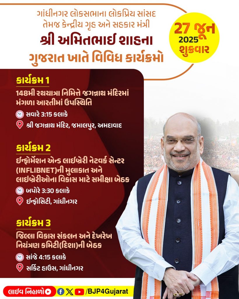 ગાંધીનગર લોકસભાના લોકપ્રિય સાંસદ તેમજ કેન્દ્રીય ગૃહ અને સહકાર મંત્રી શ્રી અમિતભાઈ શાહના ગુજરાત ખાતે વિવિધ કાર્યક્રમો   તારીખ: 27 જૂન, 2025 - શુક્રવાર  લાઈવ નિહાળો: * Facebook.com/BJP4Gujarat * x.com/bjp4gujarat * Youtube.com/BJP4Gujara