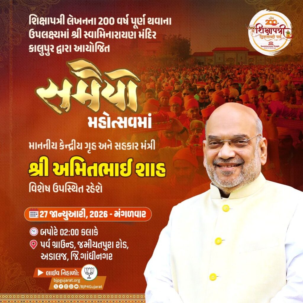 શિક્ષાપત્રી લેખનના 200 વર્ષ પૂર્ણ થવાના ઉપલક્ષ્યમાં આયોજિત 'સમૈયો મહોત્સવ'માં માનનીય કેન્દ્રીય ગૃહ અને સહકાર મંત્રી શ્રી અમિત શાહ  વિશેષ ઉપસ્થિત રહેશે.  તારીખ: 27 જાન્યુઆરી, 2026 - મંગળવાર સમય: બપોરે 02:00 કલાકે સ્થળ: પર્વ ગ્રાઉન્ડ, જમીયતપુરા રોડ, અડાલજ, જિ.ગાંધીનગર