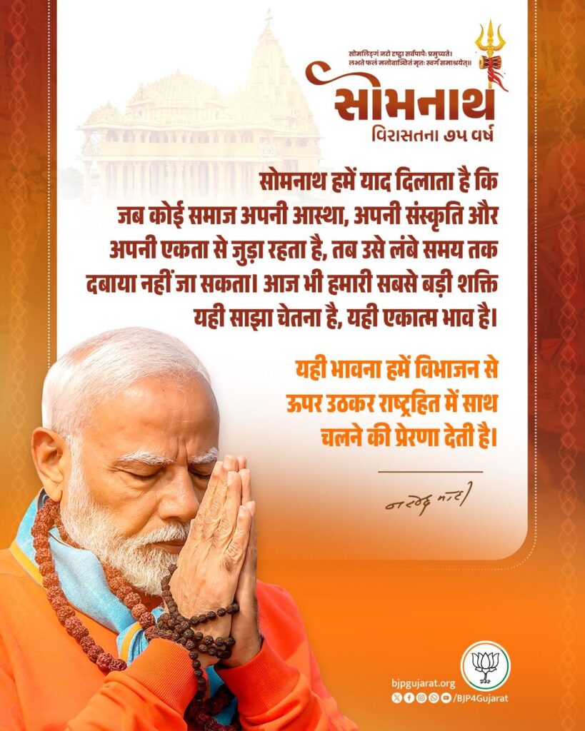 सोमनाथ हमें याद दिलाता है कि जब कोई समाज अपनी आस्था, अपनी संस्कृति और अपनी एकता से जुड़ा रहता है, तब उसे लंबे समय तक दबाया नहीं जा सकता। आज भी हमारी सबसे बड़ी शक्ति यही साझा चेतना है, यही एकात्म भाव है। यही भावना हमें विभाजन से ऊपर उठकर राष्ट्रहित में साथ चलने की प्रेरणा देती है। - प्रधानमंत्री श्री Narendra Modi जी