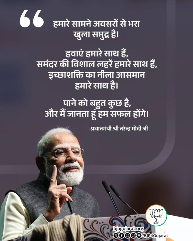 हमारे सामने अवसरों से भरा खुला समुद्र है। हवाएं हमारे साथ हैं, समंदर की विशाल लहरें हमारे साथ हैं, इच्छाशक्ति का नीला आसमान हमारे साथ है। पाने को बहुत कुछ है, और मैं जानता हूं हम सफल होंगे। - प्रधानमंत्री श्री Narendra Modi जी